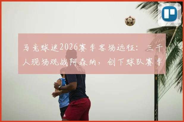 马竞球迷2026赛季客场远征：三千人现场观战阿森纳，创下球队赛季客场观赛人数之最