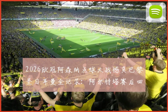 2026欧冠阿森纳点球大战憾负巴黎圣日耳曼全记录：阿尔特塔赛后回应，哈特“垃圾”言论引热议