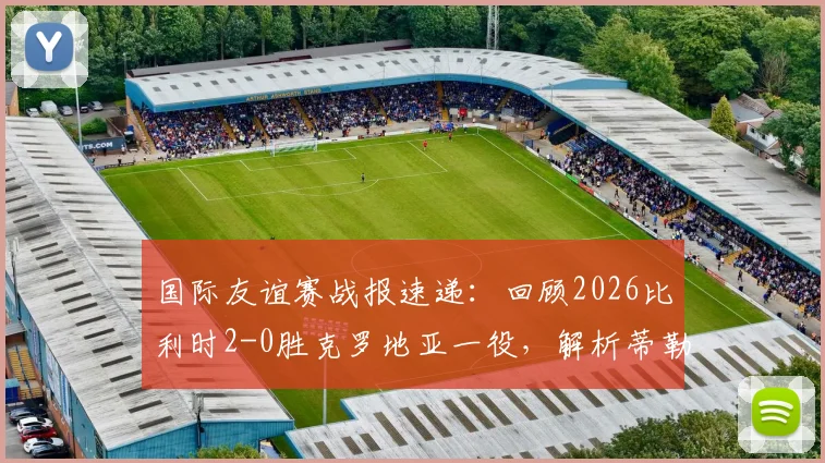 国际友谊赛战报速递：回顾2026比利时2-0胜克罗地亚一役，解析蒂勒曼斯、卢卡库关键进球及两队表现