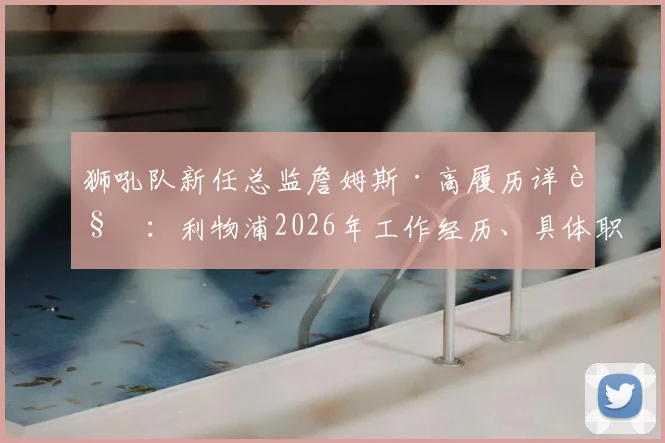 狮吼队新任总监詹姆斯·高履历详解:利物浦2026年工作经历、具体职责与加盟狮吼后的球队影响前瞻