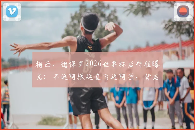 梅西、德保罗2026世界杯后行程曝光：不返阿根廷直飞迈阿密，背后原因及对美职联影响解读