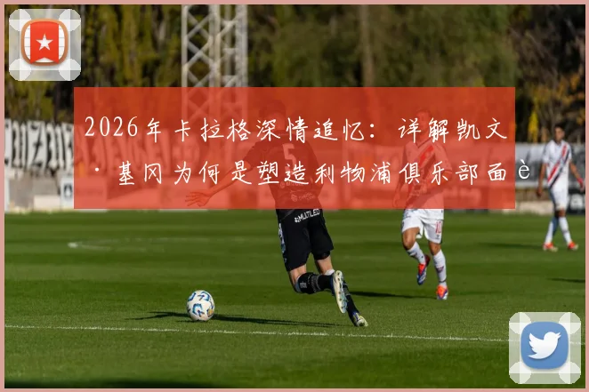 2026年卡拉格深情追忆:详解凯文·基冈为何是塑造利物浦俱乐部面貌的灵魂人物与传奇名宿