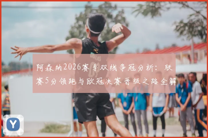 阿森纳2026赛季双线争冠分析：联赛5分领跑与欧冠决赛晋级之路全解读