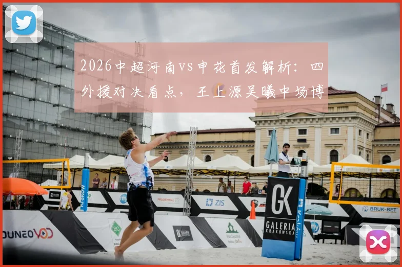 2026中超河南vs申花首发解析：四外援对决看点，王上源吴曦中场博弈成关键
