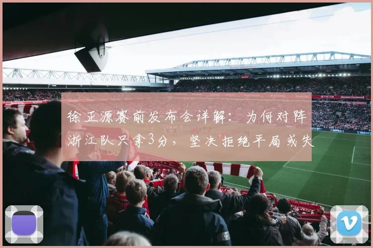 徐正源赛前发布会详解：为何对阵浙江队只拿3分，坚决拒绝平局或失利，2026赛季战术思路曝光
