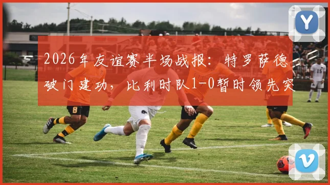 2026年友谊赛半场战报：特罗萨德破门建功，比利时队1-0暂时领先突尼斯队