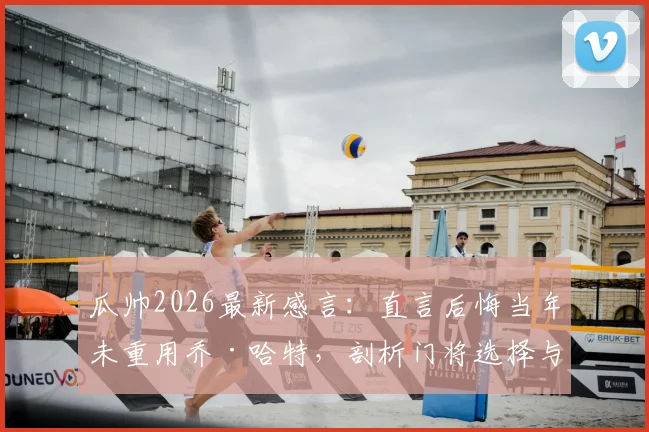瓜帅2026最新感言：直言后悔当年未重用乔·哈特，剖析门将选择与执教哲学中的爱与遗憾