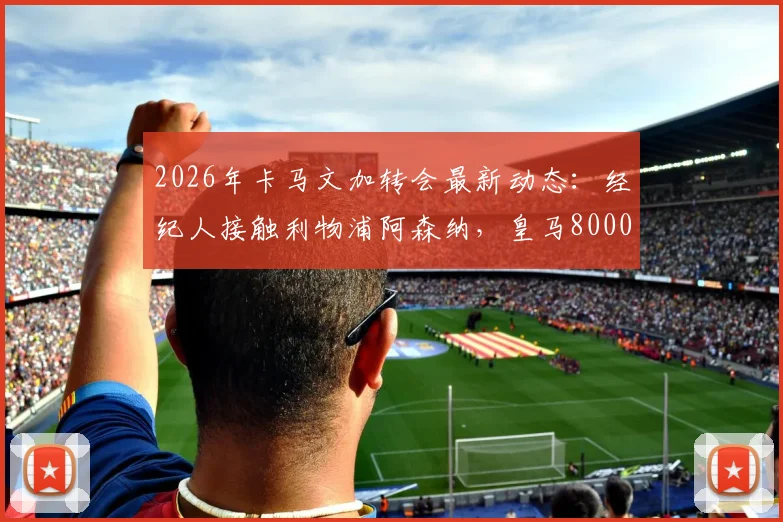 2026年卡马文加转会最新动态:经纪人接触利物浦阿森纳,皇马8000万欧元要价引热议,值不值?