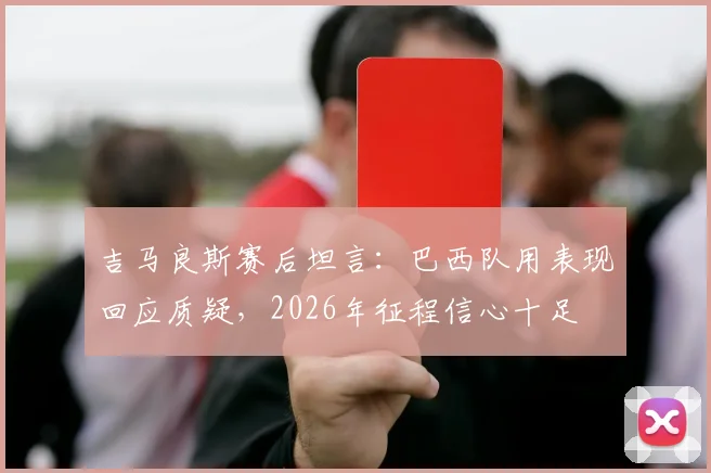 吉马良斯赛后坦言：巴西队用表现回应质疑，2026年征程信心十足