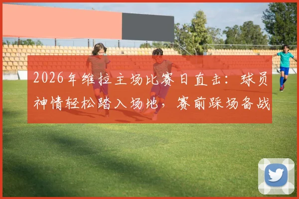 2026年维拉主场比赛日直击:球员神情轻松踏入场地,赛前踩场备战瞬间全记录