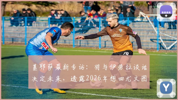 基耶萨最新专访：将与伊劳拉谈话决定未来，透露2026年想回尤文图斯意愿，球迷必看动态解析