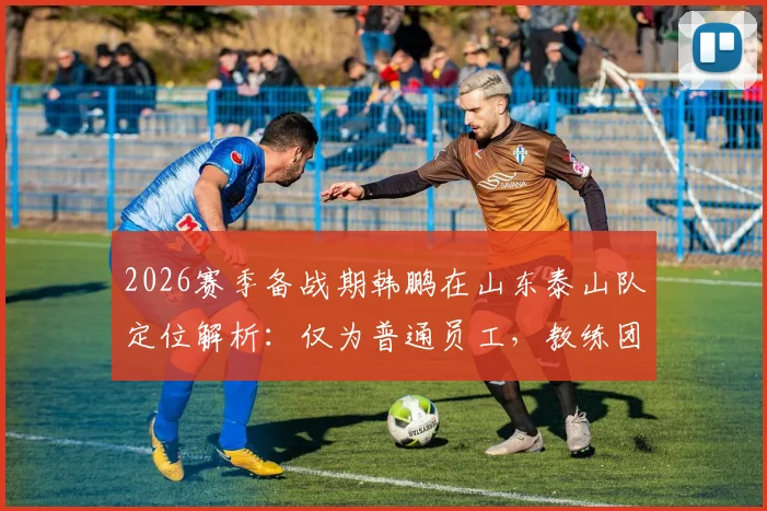 2026赛季备战期韩鹏在山东泰山队定位解析：仅为普通员工，教练团队组建与他无关
