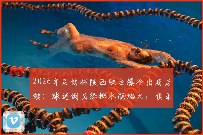 2026年足协杯陕西联合爆冷出局后续：球迷倒戈怒掷水瓶焰火，俱乐部官方回应引热议