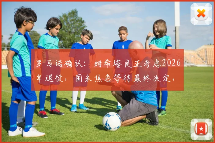 罗马诺确认：姆希塔良正考虑2026年退役，国米焦急等待最终决定，退役原因及未来分析