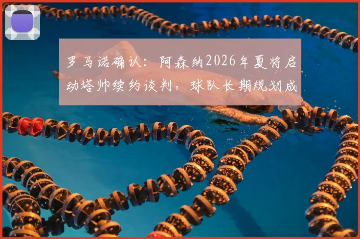 罗马诺确认:阿森纳2026年夏将启动塔帅续约谈判,球队长期规划成关键