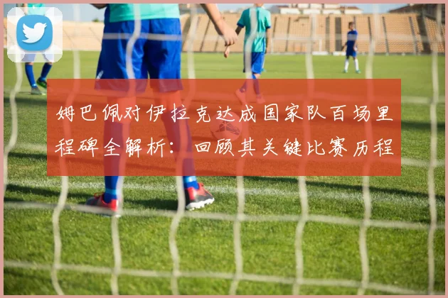 姆巴佩对伊拉克达成国家队百场里程碑全解析：回顾其关键比赛历程与法国队祝贺海报深意