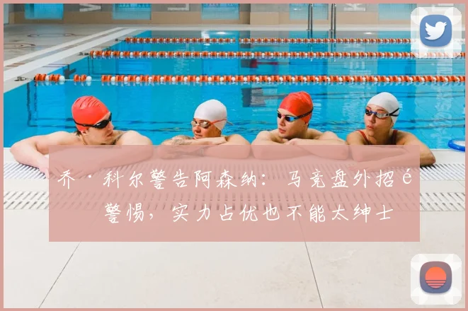 乔·科尔警告阿森纳：马竞盘外招需警惕，实力占优也不能太绅士