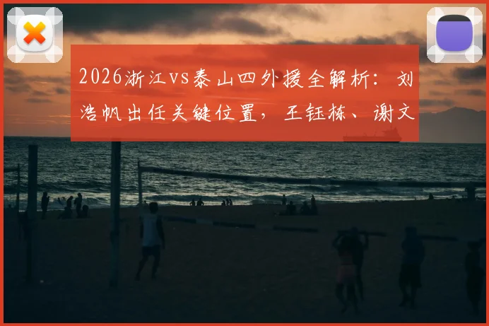 2026浙江vs泰山四外援全解析:刘浩帆出任关键位置,王钰栋、谢文能表现深度对比