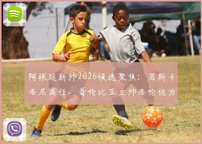 阿根廷新帅2026候选聚焦：若斯卡洛尼离任，哥伦比亚主帅洛伦佐为何成热门？附履历与战术解析