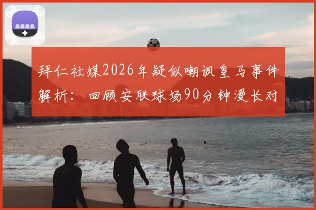 拜仁社媒2026年疑似嘲讽皇马事件解析：回顾安联球场90分钟漫长对决，盘点欧冠豪门争议言论