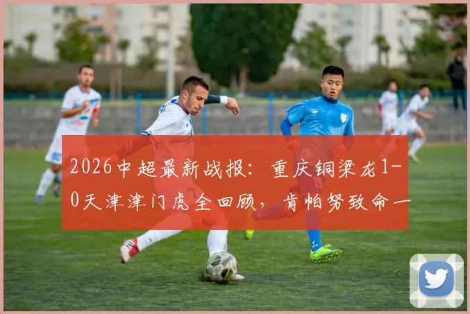 2026中超最新战报：重庆铜梁龙1-0天津津门虎全回顾，肯帕努致命一击，哈达斯进球为何被吹？