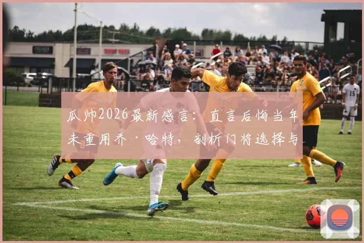 瓜帅2026最新感言：直言后悔当年未重用乔·哈特，剖析门将选择与执教哲学中的爱与遗憾