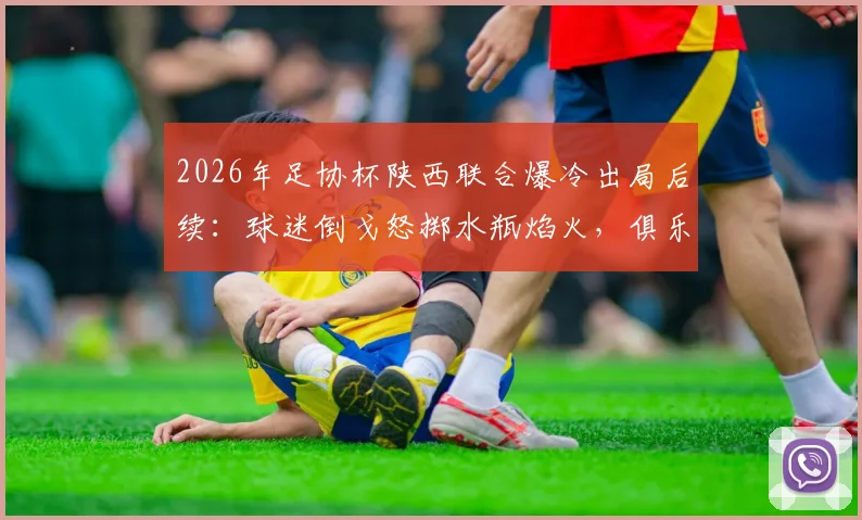 2026年足协杯陕西联合爆冷出局后续:球迷倒戈怒掷水瓶焰火,俱乐部官方回应引热议