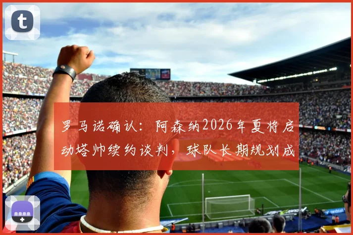罗马诺确认：阿森纳2026年夏将启动塔帅续约谈判，球队长期规划成关键