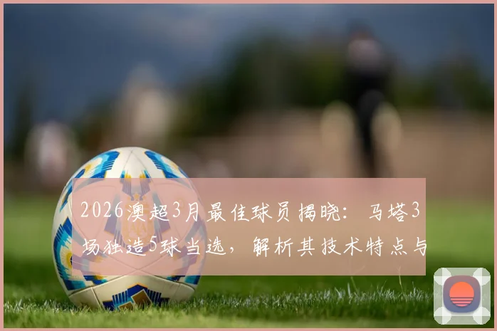 2026澳超3月最佳球员揭晓：马塔3场独造5球当选，解析其技术特点与评选规则