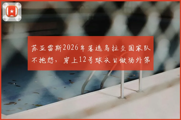 苏亚雷斯2026年落选乌拉圭国家队不抱怨，穿上12号球衣甘做场外第十二人，他的选择诠释了什么？