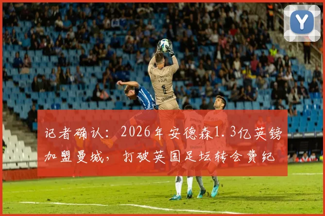记者确认:2026年安德森1.3亿英镑加盟曼城,打破英国足坛转会费纪录,这笔天价引援值吗?
