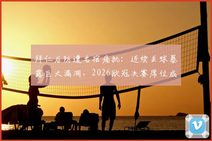 拜仁后防遭名宿痛批：连续丢球暴露巨大漏洞，2026欧冠决赛席位成疑，深度解析世界级防线标准