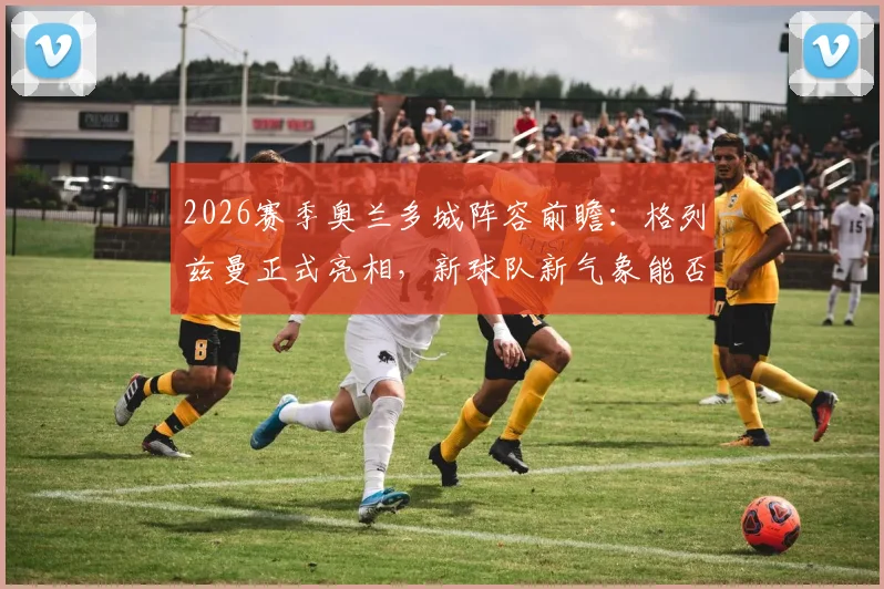 2026赛季奥兰多城阵容前瞻:格列兹曼正式亮相,新球队新气象能否带来突破?