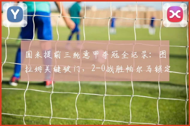 国米提前三轮意甲夺冠全记录:图拉姆关键破门,2-0战胜帕尔马锁定冠军,附夺冠历程与数据解析