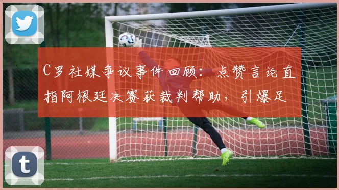 C罗社媒争议事件回顾:点赞言论直指阿根廷决赛获裁判帮助,引爆足坛舆论