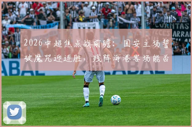 2026中超焦点战前瞻:国安主场誓破魔咒迎连胜,残阵海港客场能否首胜?