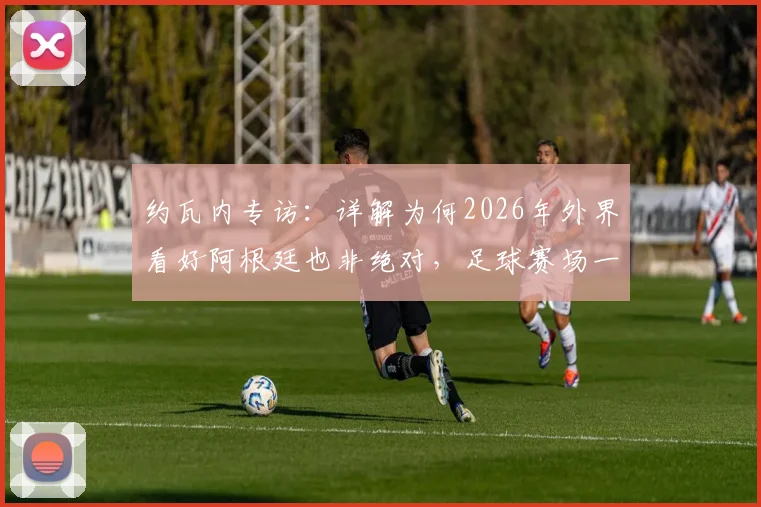 约瓦内专访：详解为何2026年外界看好阿根廷也非绝对，足球赛场一切皆有可能的底层逻辑