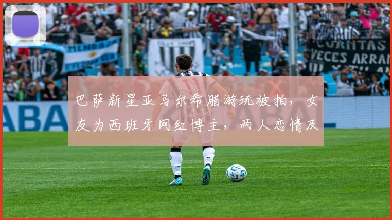 巴萨新星亚马尔希腊游玩被拍，女友为西班牙网红博主，两人恋情及女方个人资料全解析