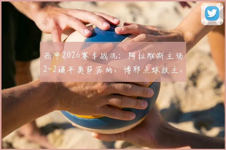 西甲2026赛季战况：阿拉维斯主场2-2逼平奥萨苏纳，博耶点球救主，详解保级形势关键战