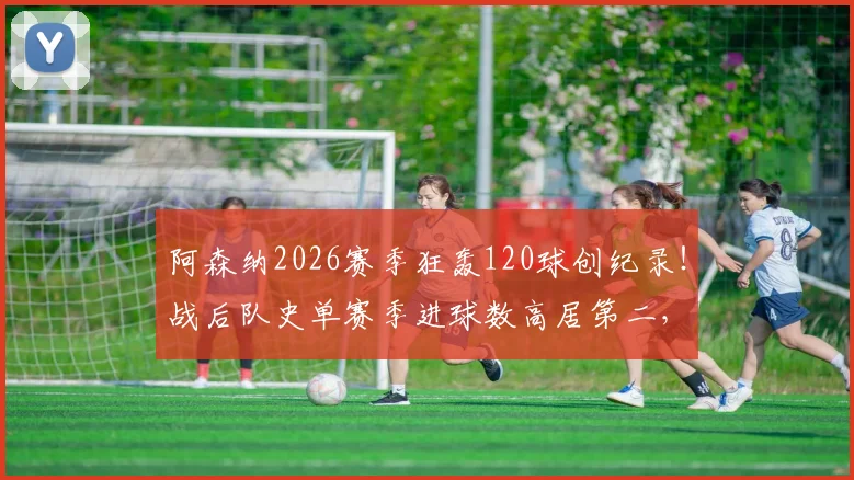 阿森纳2026赛季狂轰120球创纪录！战后队史单赛季进球数高居第二，深度解析进攻火力来源与历史排名对比