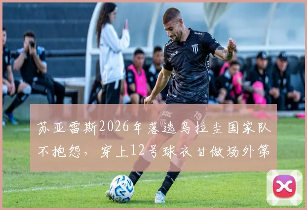 苏亚雷斯2026年落选乌拉圭国家队不抱怨，穿上12号球衣甘做场外第十二人，他的选择诠释了什么？