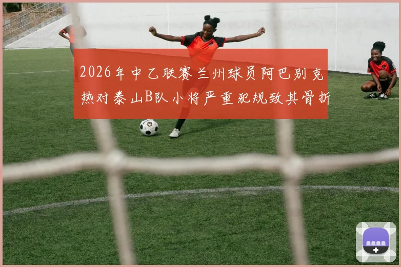 2026年中乙联赛兰州球员阿巴别克热对泰山B队小将严重犯规致其骨折,停赛2场引争议,深度分析青训保护