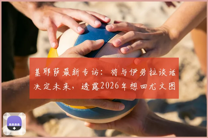 基耶萨最新专访：将与伊劳拉谈话决定未来，透露2026年想回尤文图斯意愿，球迷必看动态解析