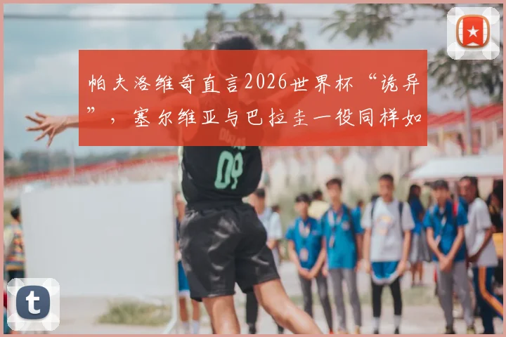 帕夫洛维奇直言2026世界杯“诡异”，塞尔维亚与巴拉圭一役同样如此，背后原因为何？