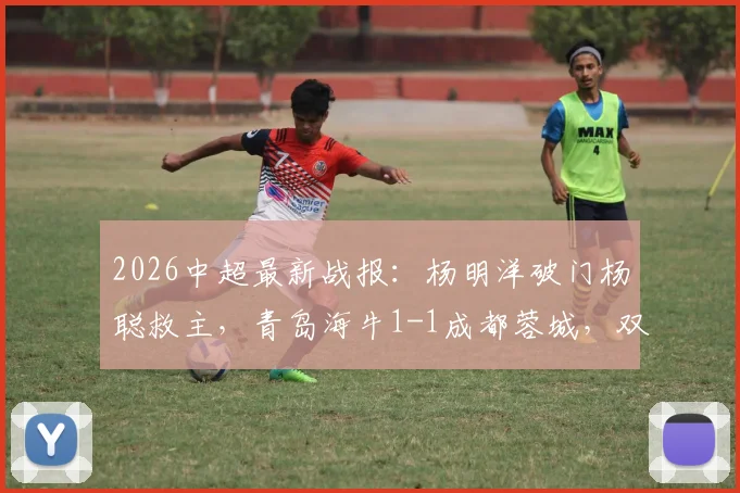 2026中超最新战报：杨明洋破门杨聪救主，青岛海牛1-1成都蓉城，双方积分与球员解析