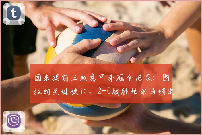 国米提前三轮意甲夺冠全记录：图拉姆关键破门，2-0战胜帕尔马锁定冠军，附夺冠历程与数据解析