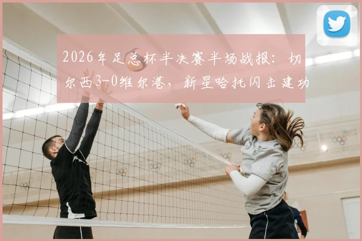 2026年足总杯半决赛半场战报:切尔西3-0维尔港,新星哈托闪击建功,佩德罗破门定局