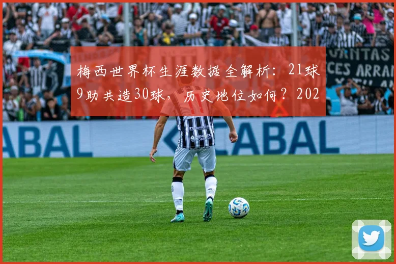 梅西世界杯生涯数据全解析：21球9助共造30球，历史地位如何？2026年若参赛前景展望