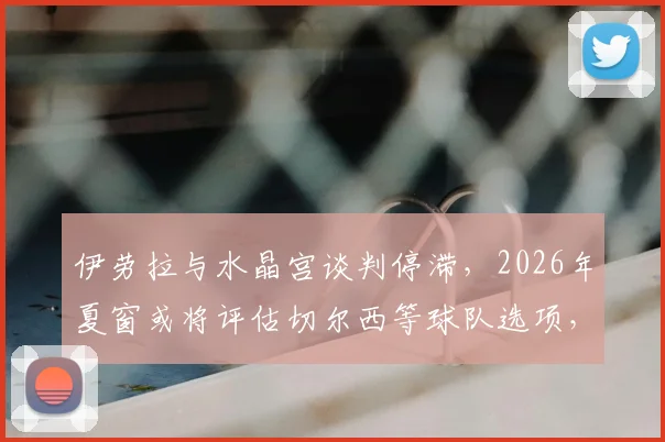 伊劳拉与水晶宫谈判停滞，2026年夏窗或将评估切尔西等球队选项，最新消息与分析