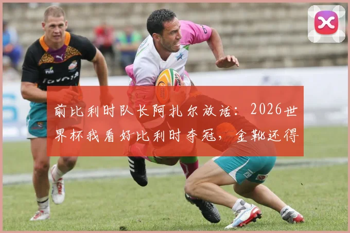 前比利时队长阿扎尔放话：2026世界杯我看好比利时夺冠，金靴还得是姆巴佩